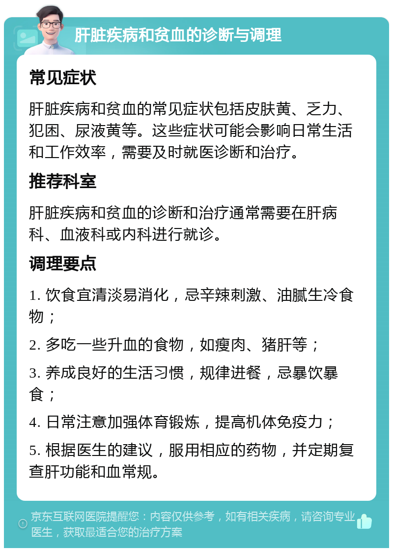 肝脏疾病和贫血的诊断与调理 常见症状 肝脏疾病和贫血的常见症状包括皮肤黄、乏力、犯困、尿液黄等。这些症状可能会影响日常生活和工作效率，需要及时就医诊断和治疗。 推荐科室 肝脏疾病和贫血的诊断和治疗通常需要在肝病科、血液科或内科进行就诊。 调理要点 1. 饮食宜清淡易消化，忌辛辣刺激、油腻生冷食物； 2. 多吃一些升血的食物，如瘦肉、猪肝等； 3. 养成良好的生活习惯，规律进餐，忌暴饮暴食； 4. 日常注意加强体育锻炼，提高机体免疫力； 5. 根据医生的建议，服用相应的药物，并定期复查肝功能和血常规。