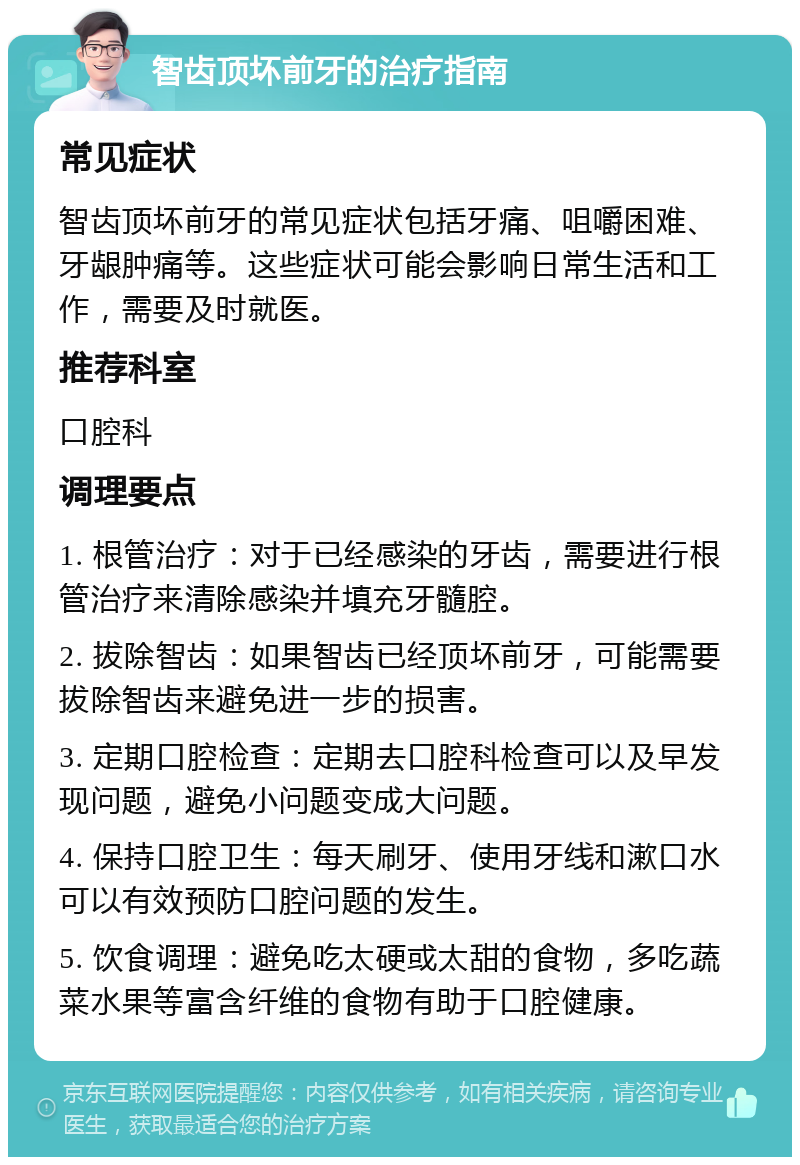 智齿顶坏前牙的治疗指南 常见症状 智齿顶坏前牙的常见症状包括牙痛、咀嚼困难、牙龈肿痛等。这些症状可能会影响日常生活和工作，需要及时就医。 推荐科室 口腔科 调理要点 1. 根管治疗：对于已经感染的牙齿，需要进行根管治疗来清除感染并填充牙髓腔。 2. 拔除智齿：如果智齿已经顶坏前牙，可能需要拔除智齿来避免进一步的损害。 3. 定期口腔检查：定期去口腔科检查可以及早发现问题，避免小问题变成大问题。 4. 保持口腔卫生：每天刷牙、使用牙线和漱口水可以有效预防口腔问题的发生。 5. 饮食调理：避免吃太硬或太甜的食物，多吃蔬菜水果等富含纤维的食物有助于口腔健康。