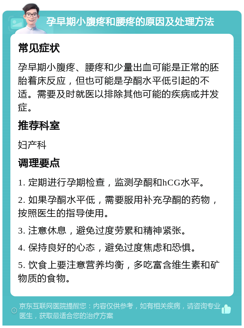 孕早期小腹疼和腰疼的原因及处理方法 常见症状 孕早期小腹疼、腰疼和少量出血可能是正常的胚胎着床反应，但也可能是孕酮水平低引起的不适。需要及时就医以排除其他可能的疾病或并发症。 推荐科室 妇产科 调理要点 1. 定期进行孕期检查，监测孕酮和hCG水平。 2. 如果孕酮水平低，需要服用补充孕酮的药物，按照医生的指导使用。 3. 注意休息，避免过度劳累和精神紧张。 4. 保持良好的心态，避免过度焦虑和恐惧。 5. 饮食上要注意营养均衡，多吃富含维生素和矿物质的食物。