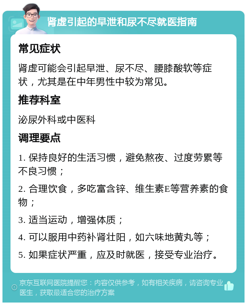 肾虚引起的早泄和尿不尽就医指南 常见症状 肾虚可能会引起早泄、尿不尽、腰膝酸软等症状，尤其是在中年男性中较为常见。 推荐科室 泌尿外科或中医科 调理要点 1. 保持良好的生活习惯，避免熬夜、过度劳累等不良习惯； 2. 合理饮食，多吃富含锌、维生素E等营养素的食物； 3. 适当运动，增强体质； 4. 可以服用中药补肾壮阳，如六味地黄丸等； 5. 如果症状严重，应及时就医，接受专业治疗。