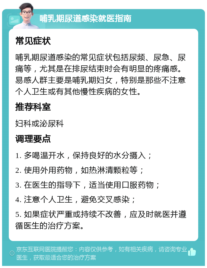 哺乳期尿道感染就医指南 常见症状 哺乳期尿道感染的常见症状包括尿频、尿急、尿痛等，尤其是在排尿结束时会有明显的疼痛感。易感人群主要是哺乳期妇女，特别是那些不注意个人卫生或有其他慢性疾病的女性。 推荐科室 妇科或泌尿科 调理要点 1. 多喝温开水，保持良好的水分摄入； 2. 使用外用药物，如热淋清颗粒等； 3. 在医生的指导下，适当使用口服药物； 4. 注意个人卫生，避免交叉感染； 5. 如果症状严重或持续不改善，应及时就医并遵循医生的治疗方案。