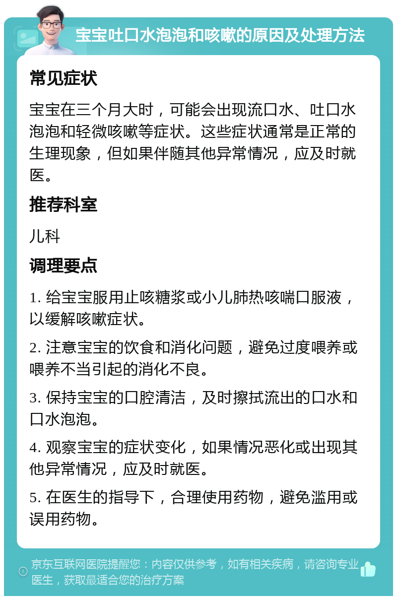 宝宝吐口水泡泡和咳嗽的原因及处理方法 常见症状 宝宝在三个月大时，可能会出现流口水、吐口水泡泡和轻微咳嗽等症状。这些症状通常是正常的生理现象，但如果伴随其他异常情况，应及时就医。 推荐科室 儿科 调理要点 1. 给宝宝服用止咳糖浆或小儿肺热咳喘口服液，以缓解咳嗽症状。 2. 注意宝宝的饮食和消化问题，避免过度喂养或喂养不当引起的消化不良。 3. 保持宝宝的口腔清洁，及时擦拭流出的口水和口水泡泡。 4. 观察宝宝的症状变化，如果情况恶化或出现其他异常情况，应及时就医。 5. 在医生的指导下，合理使用药物，避免滥用或误用药物。