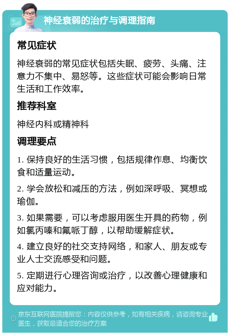 神经衰弱的治疗与调理指南 常见症状 神经衰弱的常见症状包括失眠、疲劳、头痛、注意力不集中、易怒等。这些症状可能会影响日常生活和工作效率。 推荐科室 神经内科或精神科 调理要点 1. 保持良好的生活习惯，包括规律作息、均衡饮食和适量运动。 2. 学会放松和减压的方法，例如深呼吸、冥想或瑜伽。 3. 如果需要，可以考虑服用医生开具的药物，例如氯丙嗪和氟哌丁醇，以帮助缓解症状。 4. 建立良好的社交支持网络，和家人、朋友或专业人士交流感受和问题。 5. 定期进行心理咨询或治疗，以改善心理健康和应对能力。