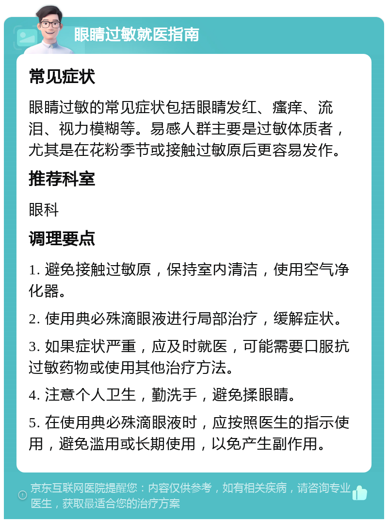 眼睛过敏就医指南 常见症状 眼睛过敏的常见症状包括眼睛发红、瘙痒、流泪、视力模糊等。易感人群主要是过敏体质者，尤其是在花粉季节或接触过敏原后更容易发作。 推荐科室 眼科 调理要点 1. 避免接触过敏原，保持室内清洁，使用空气净化器。 2. 使用典必殊滴眼液进行局部治疗，缓解症状。 3. 如果症状严重，应及时就医，可能需要口服抗过敏药物或使用其他治疗方法。 4. 注意个人卫生，勤洗手，避免揉眼睛。 5. 在使用典必殊滴眼液时，应按照医生的指示使用，避免滥用或长期使用，以免产生副作用。