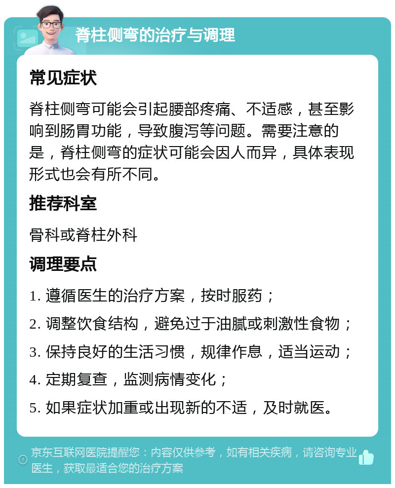 脊柱侧弯的治疗与调理 常见症状 脊柱侧弯可能会引起腰部疼痛、不适感，甚至影响到肠胃功能，导致腹泻等问题。需要注意的是，脊柱侧弯的症状可能会因人而异，具体表现形式也会有所不同。 推荐科室 骨科或脊柱外科 调理要点 1. 遵循医生的治疗方案，按时服药； 2. 调整饮食结构，避免过于油腻或刺激性食物； 3. 保持良好的生活习惯，规律作息，适当运动； 4. 定期复查，监测病情变化； 5. 如果症状加重或出现新的不适，及时就医。