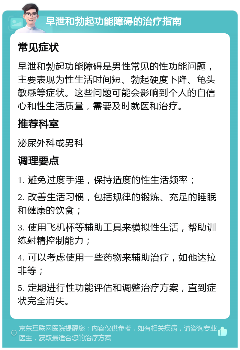 早泄和勃起功能障碍的治疗指南 常见症状 早泄和勃起功能障碍是男性常见的性功能问题，主要表现为性生活时间短、勃起硬度下降、龟头敏感等症状。这些问题可能会影响到个人的自信心和性生活质量，需要及时就医和治疗。 推荐科室 泌尿外科或男科 调理要点 1. 避免过度手淫，保持适度的性生活频率； 2. 改善生活习惯，包括规律的锻炼、充足的睡眠和健康的饮食； 3. 使用飞机杯等辅助工具来模拟性生活，帮助训练射精控制能力； 4. 可以考虑使用一些药物来辅助治疗，如他达拉非等； 5. 定期进行性功能评估和调整治疗方案，直到症状完全消失。