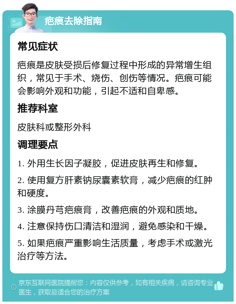 疤痕去除指南 常见症状 疤痕是皮肤受损后修复过程中形成的异常增生组织，常见于手术、烧伤、创伤等情况。疤痕可能会影响外观和功能，引起不适和自卑感。 推荐科室 皮肤科或整形外科 调理要点 1. 外用生长因子凝胶，促进皮肤再生和修复。 2. 使用复方肝素钠尿囊素软膏，减少疤痕的红肿和硬度。 3. 涂膜丹芎疤痕膏，改善疤痕的外观和质地。 4. 注意保持伤口清洁和湿润，避免感染和干燥。 5. 如果疤痕严重影响生活质量，考虑手术或激光治疗等方法。