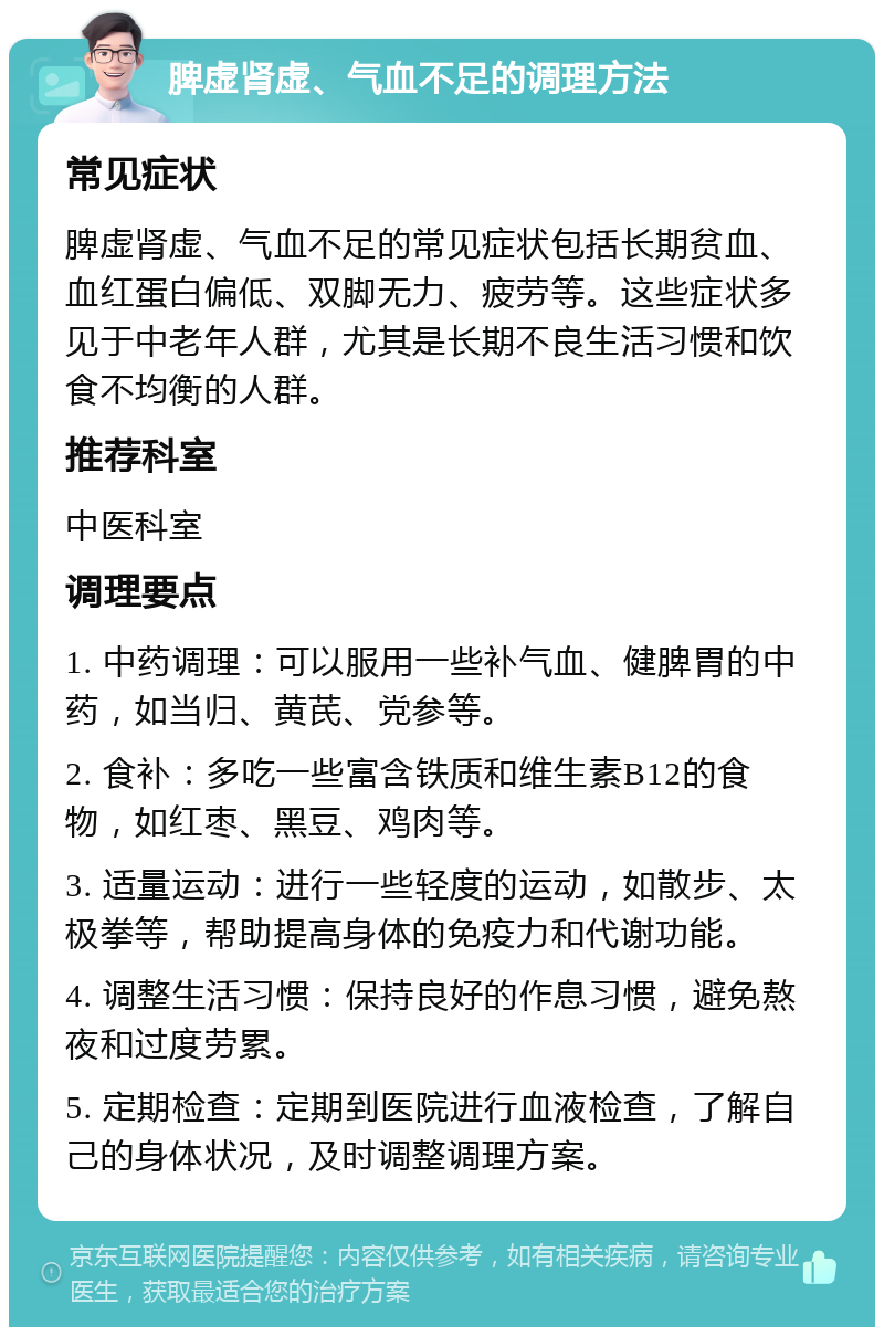 脾虚肾虚、气血不足的调理方法 常见症状 脾虚肾虚、气血不足的常见症状包括长期贫血、血红蛋白偏低、双脚无力、疲劳等。这些症状多见于中老年人群，尤其是长期不良生活习惯和饮食不均衡的人群。 推荐科室 中医科室 调理要点 1. 中药调理：可以服用一些补气血、健脾胃的中药，如当归、黄芪、党参等。 2. 食补：多吃一些富含铁质和维生素B12的食物，如红枣、黑豆、鸡肉等。 3. 适量运动：进行一些轻度的运动，如散步、太极拳等，帮助提高身体的免疫力和代谢功能。 4. 调整生活习惯：保持良好的作息习惯，避免熬夜和过度劳累。 5. 定期检查：定期到医院进行血液检查，了解自己的身体状况，及时调整调理方案。