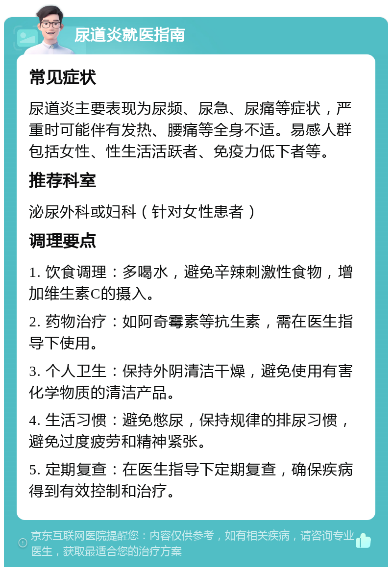 尿道炎就医指南 常见症状 尿道炎主要表现为尿频、尿急、尿痛等症状，严重时可能伴有发热、腰痛等全身不适。易感人群包括女性、性生活活跃者、免疫力低下者等。 推荐科室 泌尿外科或妇科（针对女性患者） 调理要点 1. 饮食调理：多喝水，避免辛辣刺激性食物，增加维生素C的摄入。 2. 药物治疗：如阿奇霉素等抗生素，需在医生指导下使用。 3. 个人卫生：保持外阴清洁干燥，避免使用有害化学物质的清洁产品。 4. 生活习惯：避免憋尿，保持规律的排尿习惯，避免过度疲劳和精神紧张。 5. 定期复查：在医生指导下定期复查，确保疾病得到有效控制和治疗。