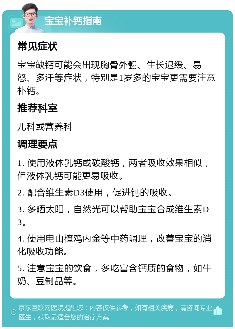 宝宝补钙指南 常见症状 宝宝缺钙可能会出现胸骨外翻、生长迟缓、易怒、多汗等症状，特别是1岁多的宝宝更需要注意补钙。 推荐科室 儿科或营养科 调理要点 1. 使用液体乳钙或碳酸钙，两者吸收效果相似，但液体乳钙可能更易吸收。 2. 配合维生素D3使用，促进钙的吸收。 3. 多晒太阳，自然光可以帮助宝宝合成维生素D3。 4. 使用电山楂鸡内金等中药调理，改善宝宝的消化吸收功能。 5. 注意宝宝的饮食，多吃富含钙质的食物，如牛奶、豆制品等。