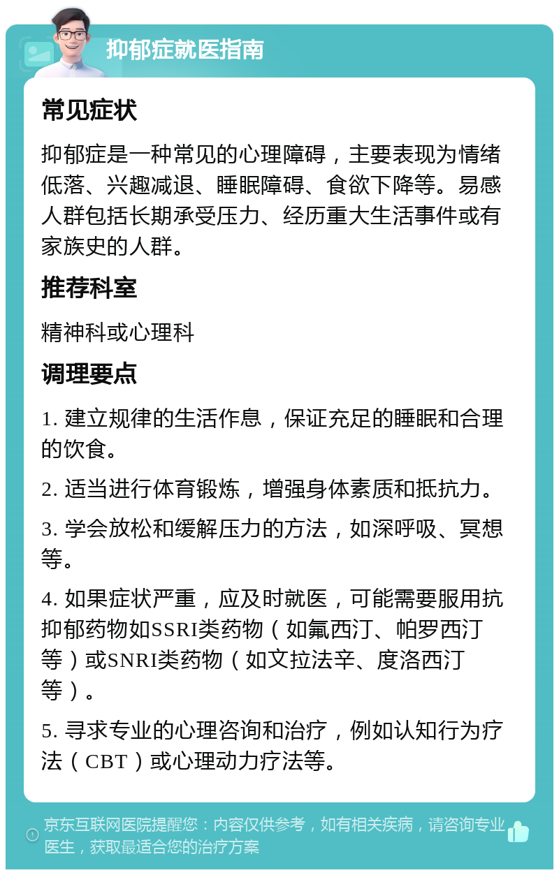 抑郁症就医指南 常见症状 抑郁症是一种常见的心理障碍，主要表现为情绪低落、兴趣减退、睡眠障碍、食欲下降等。易感人群包括长期承受压力、经历重大生活事件或有家族史的人群。 推荐科室 精神科或心理科 调理要点 1. 建立规律的生活作息，保证充足的睡眠和合理的饮食。 2. 适当进行体育锻炼，增强身体素质和抵抗力。 3. 学会放松和缓解压力的方法，如深呼吸、冥想等。 4. 如果症状严重，应及时就医，可能需要服用抗抑郁药物如SSRI类药物（如氟西汀、帕罗西汀等）或SNRI类药物（如文拉法辛、度洛西汀等）。 5. 寻求专业的心理咨询和治疗，例如认知行为疗法（CBT）或心理动力疗法等。