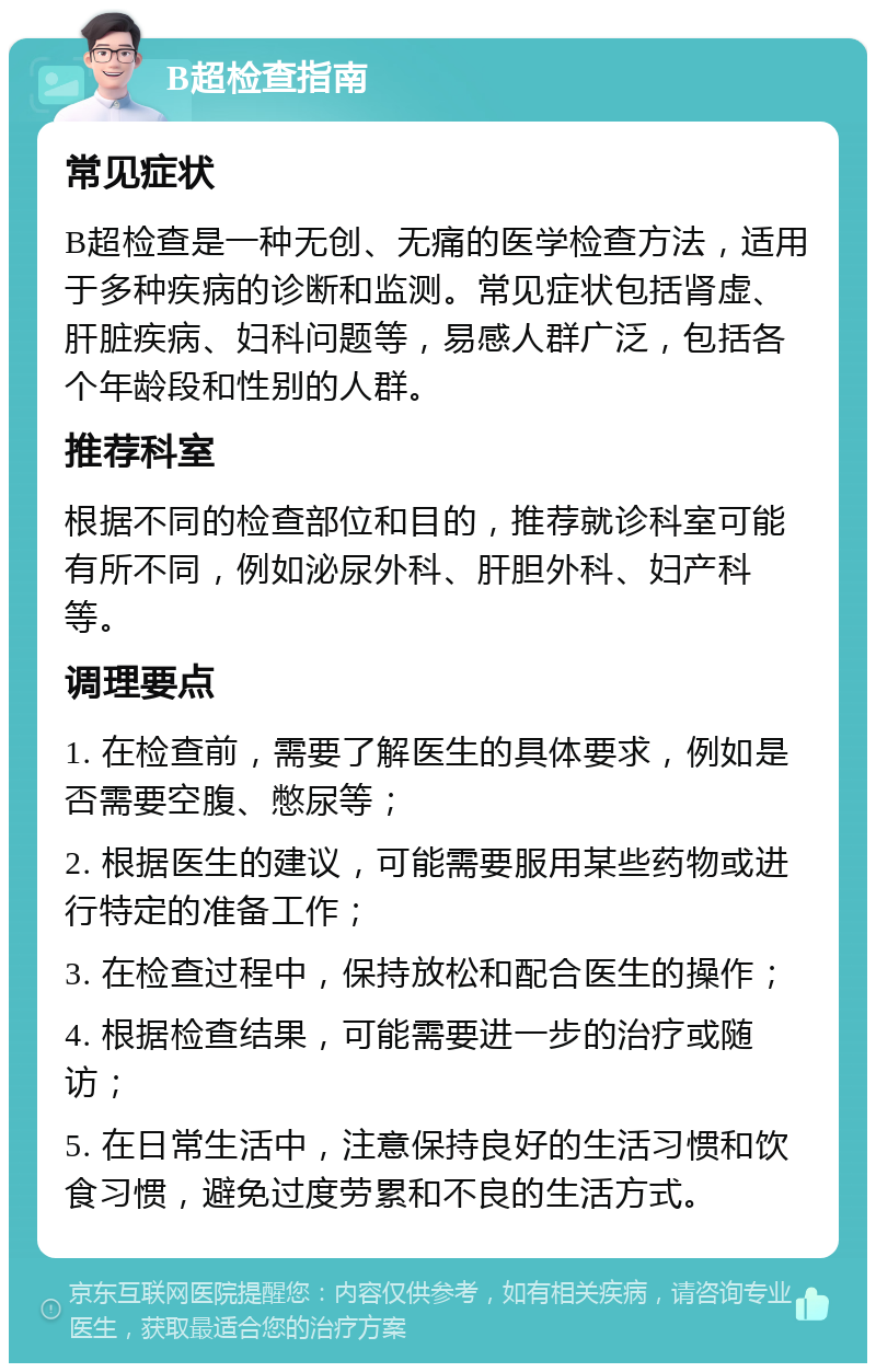 B超检查指南 常见症状 B超检查是一种无创、无痛的医学检查方法，适用于多种疾病的诊断和监测。常见症状包括肾虚、肝脏疾病、妇科问题等，易感人群广泛，包括各个年龄段和性别的人群。 推荐科室 根据不同的检查部位和目的，推荐就诊科室可能有所不同，例如泌尿外科、肝胆外科、妇产科等。 调理要点 1. 在检查前，需要了解医生的具体要求，例如是否需要空腹、憋尿等； 2. 根据医生的建议，可能需要服用某些药物或进行特定的准备工作； 3. 在检查过程中，保持放松和配合医生的操作； 4. 根据检查结果，可能需要进一步的治疗或随访； 5. 在日常生活中，注意保持良好的生活习惯和饮食习惯，避免过度劳累和不良的生活方式。