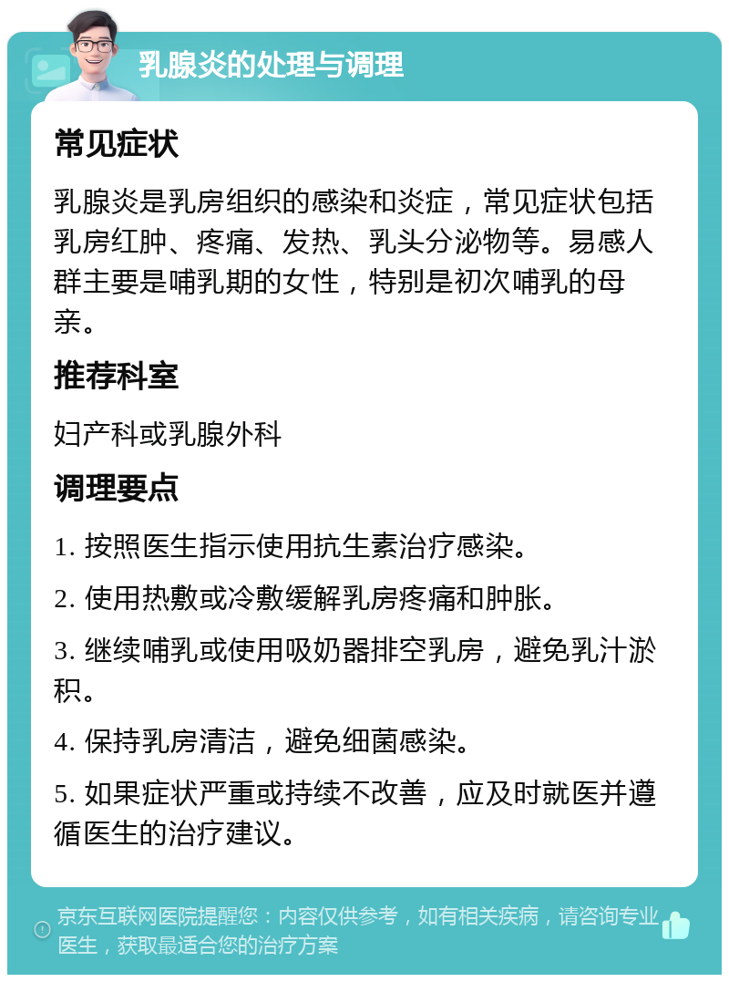 乳腺炎的处理与调理 常见症状 乳腺炎是乳房组织的感染和炎症，常见症状包括乳房红肿、疼痛、发热、乳头分泌物等。易感人群主要是哺乳期的女性，特别是初次哺乳的母亲。 推荐科室 妇产科或乳腺外科 调理要点 1. 按照医生指示使用抗生素治疗感染。 2. 使用热敷或冷敷缓解乳房疼痛和肿胀。 3. 继续哺乳或使用吸奶器排空乳房，避免乳汁淤积。 4. 保持乳房清洁，避免细菌感染。 5. 如果症状严重或持续不改善，应及时就医并遵循医生的治疗建议。