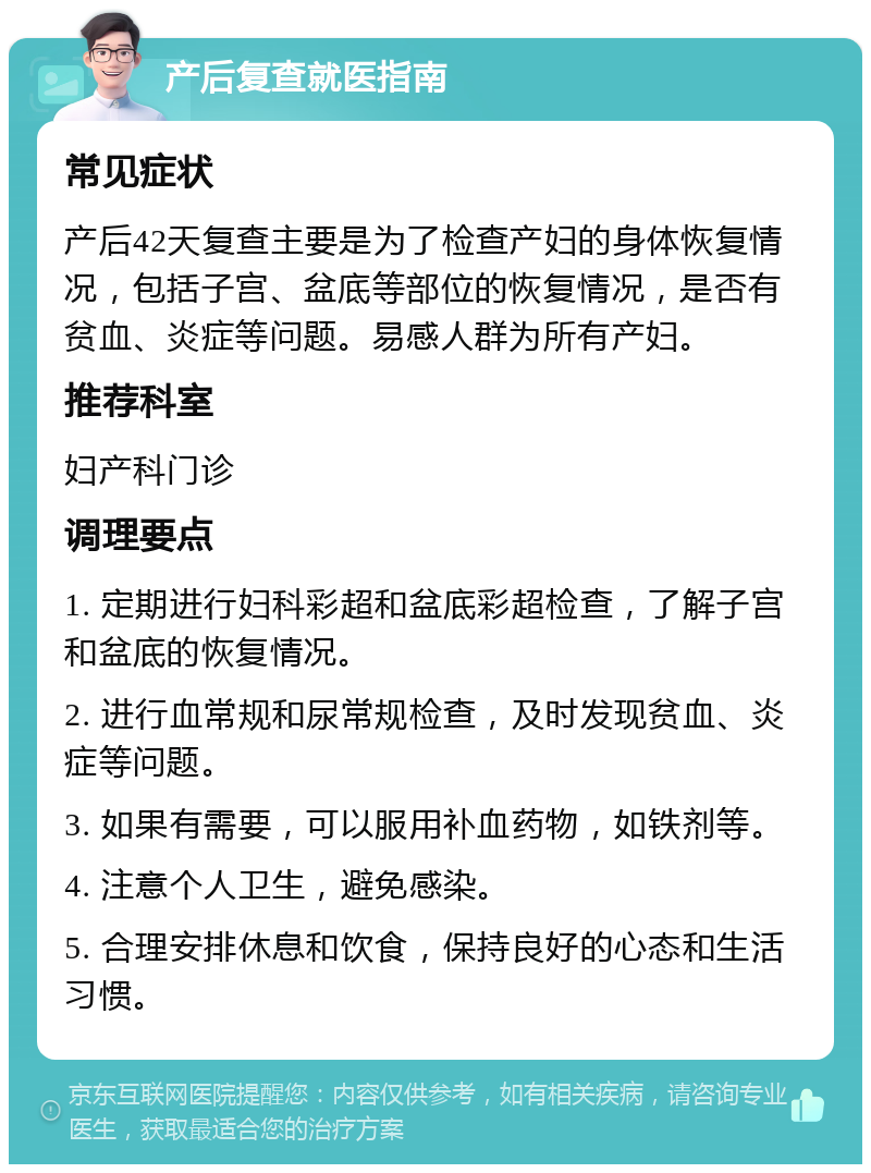 产后复查就医指南 常见症状 产后42天复查主要是为了检查产妇的身体恢复情况，包括子宫、盆底等部位的恢复情况，是否有贫血、炎症等问题。易感人群为所有产妇。 推荐科室 妇产科门诊 调理要点 1. 定期进行妇科彩超和盆底彩超检查，了解子宫和盆底的恢复情况。 2. 进行血常规和尿常规检查，及时发现贫血、炎症等问题。 3. 如果有需要，可以服用补血药物，如铁剂等。 4. 注意个人卫生，避免感染。 5. 合理安排休息和饮食，保持良好的心态和生活习惯。