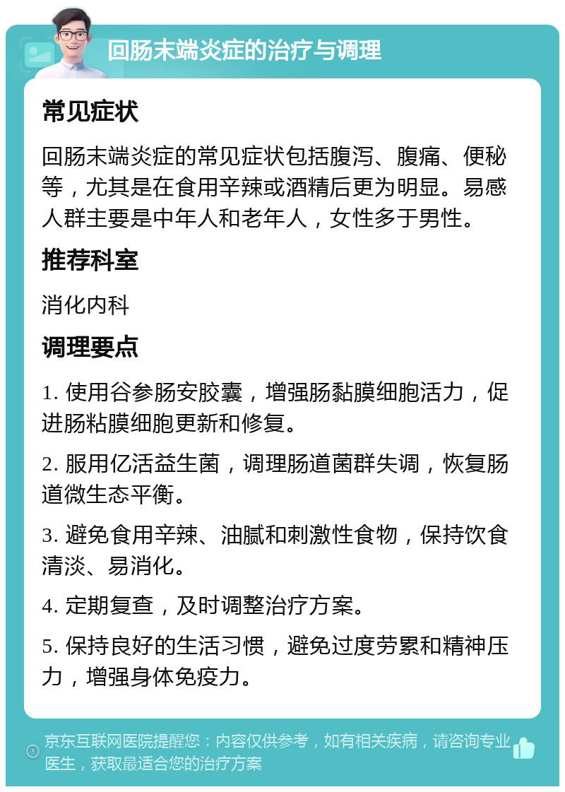 回肠末端炎症的治疗与调理 常见症状 回肠末端炎症的常见症状包括腹泻、腹痛、便秘等，尤其是在食用辛辣或酒精后更为明显。易感人群主要是中年人和老年人，女性多于男性。 推荐科室 消化内科 调理要点 1. 使用谷参肠安胶囊，增强肠黏膜细胞活力，促进肠粘膜细胞更新和修复。 2. 服用亿活益生菌，调理肠道菌群失调，恢复肠道微生态平衡。 3. 避免食用辛辣、油腻和刺激性食物，保持饮食清淡、易消化。 4. 定期复查，及时调整治疗方案。 5. 保持良好的生活习惯，避免过度劳累和精神压力，增强身体免疫力。