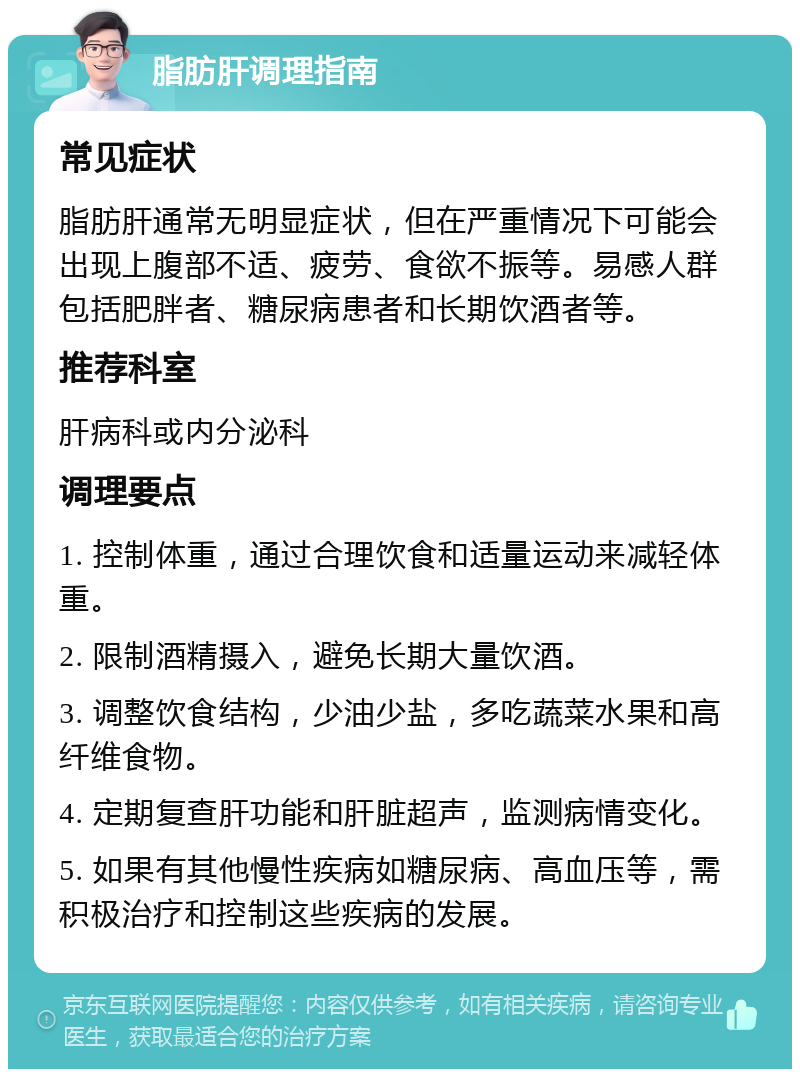 脂肪肝调理指南 常见症状 脂肪肝通常无明显症状，但在严重情况下可能会出现上腹部不适、疲劳、食欲不振等。易感人群包括肥胖者、糖尿病患者和长期饮酒者等。 推荐科室 肝病科或内分泌科 调理要点 1. 控制体重，通过合理饮食和适量运动来减轻体重。 2. 限制酒精摄入，避免长期大量饮酒。 3. 调整饮食结构，少油少盐，多吃蔬菜水果和高纤维食物。 4. 定期复查肝功能和肝脏超声，监测病情变化。 5. 如果有其他慢性疾病如糖尿病、高血压等，需积极治疗和控制这些疾病的发展。