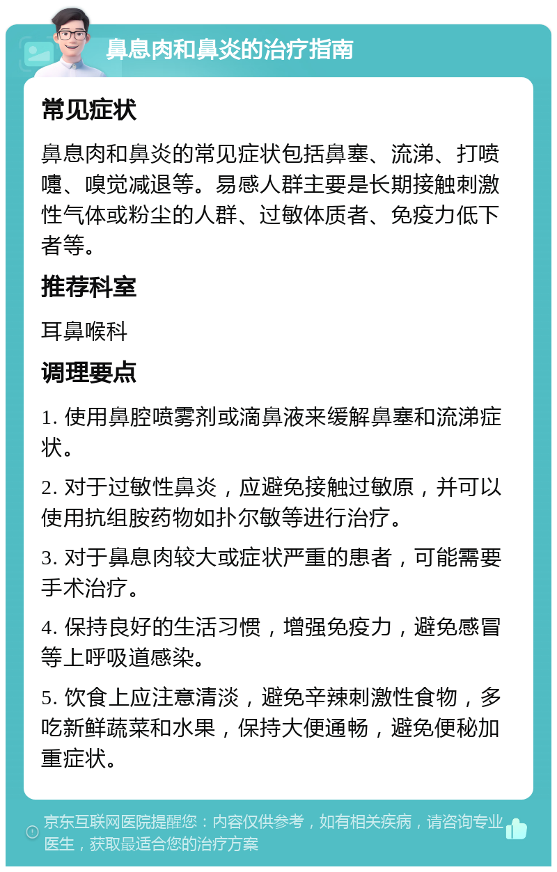 鼻息肉和鼻炎的治疗指南 常见症状 鼻息肉和鼻炎的常见症状包括鼻塞、流涕、打喷嚏、嗅觉减退等。易感人群主要是长期接触刺激性气体或粉尘的人群、过敏体质者、免疫力低下者等。 推荐科室 耳鼻喉科 调理要点 1. 使用鼻腔喷雾剂或滴鼻液来缓解鼻塞和流涕症状。 2. 对于过敏性鼻炎，应避免接触过敏原，并可以使用抗组胺药物如扑尔敏等进行治疗。 3. 对于鼻息肉较大或症状严重的患者，可能需要手术治疗。 4. 保持良好的生活习惯，增强免疫力，避免感冒等上呼吸道感染。 5. 饮食上应注意清淡，避免辛辣刺激性食物，多吃新鲜蔬菜和水果，保持大便通畅，避免便秘加重症状。