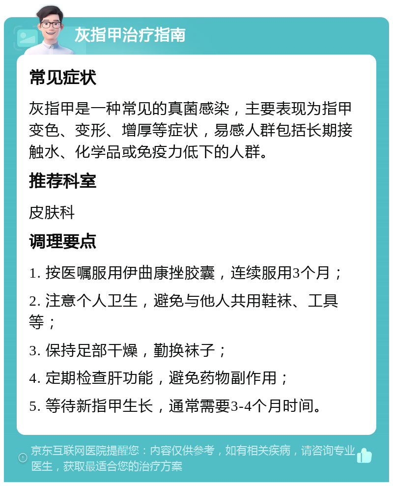 灰指甲治疗指南 常见症状 灰指甲是一种常见的真菌感染，主要表现为指甲变色、变形、增厚等症状，易感人群包括长期接触水、化学品或免疫力低下的人群。 推荐科室 皮肤科 调理要点 1. 按医嘱服用伊曲康挫胶囊，连续服用3个月； 2. 注意个人卫生，避免与他人共用鞋袜、工具等； 3. 保持足部干燥，勤换袜子； 4. 定期检查肝功能，避免药物副作用； 5. 等待新指甲生长，通常需要3-4个月时间。