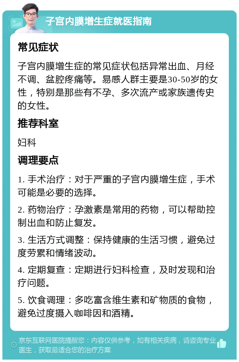 子宫内膜增生症就医指南 常见症状 子宫内膜增生症的常见症状包括异常出血、月经不调、盆腔疼痛等。易感人群主要是30-50岁的女性，特别是那些有不孕、多次流产或家族遗传史的女性。 推荐科室 妇科 调理要点 1. 手术治疗：对于严重的子宫内膜增生症，手术可能是必要的选择。 2. 药物治疗：孕激素是常用的药物，可以帮助控制出血和防止复发。 3. 生活方式调整：保持健康的生活习惯，避免过度劳累和情绪波动。 4. 定期复查：定期进行妇科检查，及时发现和治疗问题。 5. 饮食调理：多吃富含维生素和矿物质的食物，避免过度摄入咖啡因和酒精。