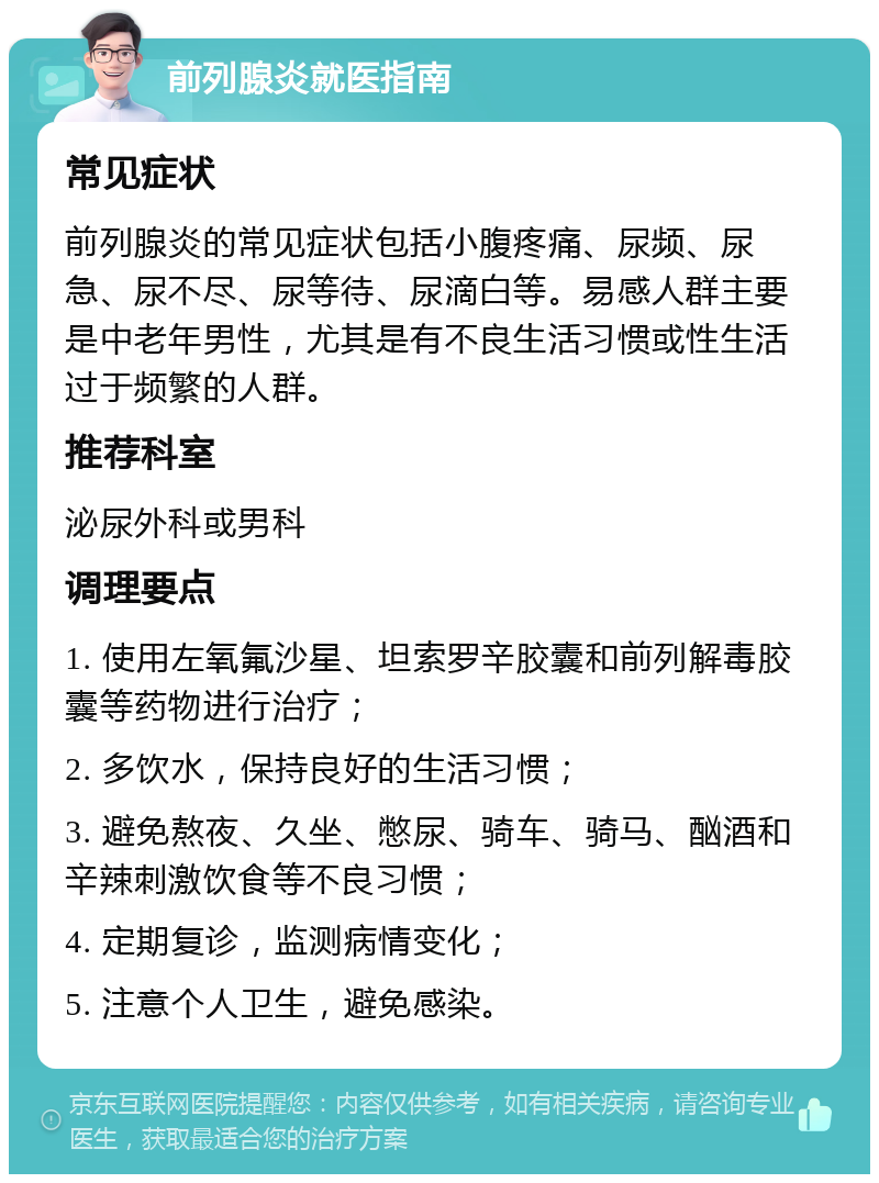 前列腺炎就医指南 常见症状 前列腺炎的常见症状包括小腹疼痛、尿频、尿急、尿不尽、尿等待、尿滴白等。易感人群主要是中老年男性，尤其是有不良生活习惯或性生活过于频繁的人群。 推荐科室 泌尿外科或男科 调理要点 1. 使用左氧氟沙星、坦索罗辛胶囊和前列解毒胶囊等药物进行治疗； 2. 多饮水，保持良好的生活习惯； 3. 避免熬夜、久坐、憋尿、骑车、骑马、酗酒和辛辣刺激饮食等不良习惯； 4. 定期复诊，监测病情变化； 5. 注意个人卫生，避免感染。