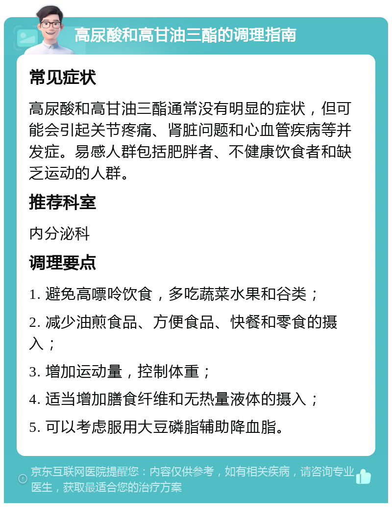 高尿酸和高甘油三酯的调理指南 常见症状 高尿酸和高甘油三酯通常没有明显的症状，但可能会引起关节疼痛、肾脏问题和心血管疾病等并发症。易感人群包括肥胖者、不健康饮食者和缺乏运动的人群。 推荐科室 内分泌科 调理要点 1. 避免高嘌呤饮食，多吃蔬菜水果和谷类； 2. 减少油煎食品、方便食品、快餐和零食的摄入； 3. 增加运动量，控制体重； 4. 适当增加膳食纤维和无热量液体的摄入； 5. 可以考虑服用大豆磷脂辅助降血脂。