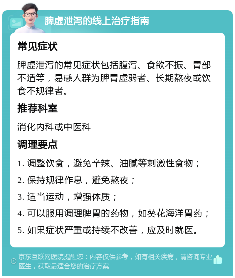 脾虚泄泻的线上治疗指南 常见症状 脾虚泄泻的常见症状包括腹泻、食欲不振、胃部不适等，易感人群为脾胃虚弱者、长期熬夜或饮食不规律者。 推荐科室 消化内科或中医科 调理要点 1. 调整饮食，避免辛辣、油腻等刺激性食物； 2. 保持规律作息，避免熬夜； 3. 适当运动，增强体质； 4. 可以服用调理脾胃的药物，如葵花海洋胃药； 5. 如果症状严重或持续不改善，应及时就医。