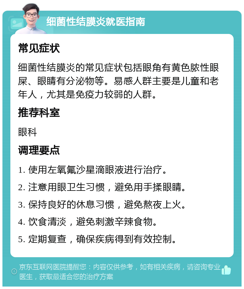 细菌性结膜炎就医指南 常见症状 细菌性结膜炎的常见症状包括眼角有黄色脓性眼屎、眼睛有分泌物等。易感人群主要是儿童和老年人，尤其是免疫力较弱的人群。 推荐科室 眼科 调理要点 1. 使用左氧氟沙星滴眼液进行治疗。 2. 注意用眼卫生习惯，避免用手揉眼睛。 3. 保持良好的休息习惯，避免熬夜上火。 4. 饮食清淡，避免刺激辛辣食物。 5. 定期复查，确保疾病得到有效控制。