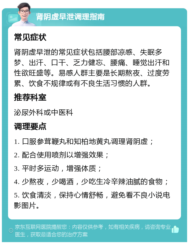 肾阴虚早泄调理指南 常见症状 肾阴虚早泄的常见症状包括腰部凉感、失眠多梦、出汗、口干、乏力健忘、腰痛、睡觉出汗和性欲旺盛等。易感人群主要是长期熬夜、过度劳累、饮食不规律或有不良生活习惯的人群。 推荐科室 泌尿外科或中医科 调理要点 1. 口服参茸鞭丸和知柏地黄丸调理肾阴虚； 2. 配合使用喷剂以增强效果； 3. 平时多运动，增强体质； 4. 少熬夜，少喝酒，少吃生冷辛辣油腻的食物； 5. 饮食清淡，保持心情舒畅，避免看不良小说电影图片。