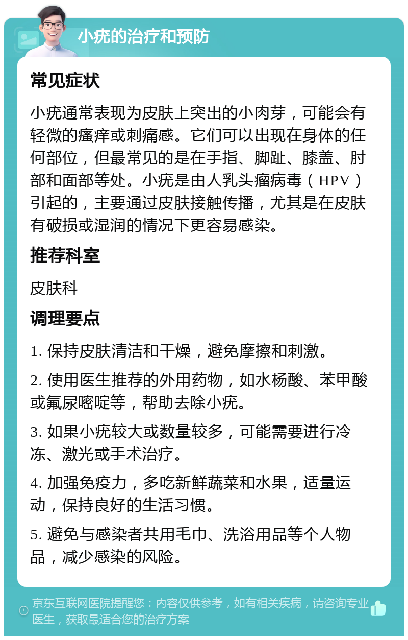 小疣的治疗和预防 常见症状 小疣通常表现为皮肤上突出的小肉芽，可能会有轻微的瘙痒或刺痛感。它们可以出现在身体的任何部位，但最常见的是在手指、脚趾、膝盖、肘部和面部等处。小疣是由人乳头瘤病毒（HPV）引起的，主要通过皮肤接触传播，尤其是在皮肤有破损或湿润的情况下更容易感染。 推荐科室 皮肤科 调理要点 1. 保持皮肤清洁和干燥，避免摩擦和刺激。 2. 使用医生推荐的外用药物，如水杨酸、苯甲酸或氟尿嘧啶等，帮助去除小疣。 3. 如果小疣较大或数量较多，可能需要进行冷冻、激光或手术治疗。 4. 加强免疫力，多吃新鲜蔬菜和水果，适量运动，保持良好的生活习惯。 5. 避免与感染者共用毛巾、洗浴用品等个人物品，减少感染的风险。