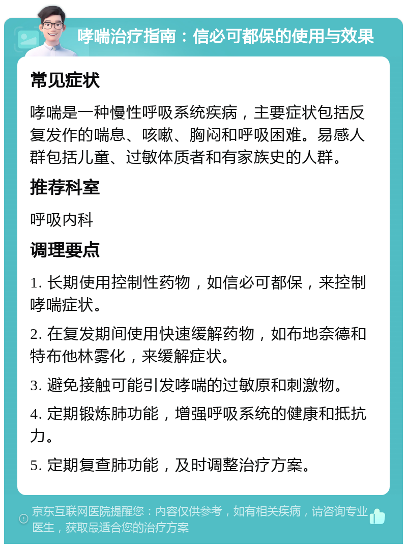 哮喘治疗指南：信必可都保的使用与效果 常见症状 哮喘是一种慢性呼吸系统疾病，主要症状包括反复发作的喘息、咳嗽、胸闷和呼吸困难。易感人群包括儿童、过敏体质者和有家族史的人群。 推荐科室 呼吸内科 调理要点 1. 长期使用控制性药物，如信必可都保，来控制哮喘症状。 2. 在复发期间使用快速缓解药物，如布地奈德和特布他林雾化，来缓解症状。 3. 避免接触可能引发哮喘的过敏原和刺激物。 4. 定期锻炼肺功能，增强呼吸系统的健康和抵抗力。 5. 定期复查肺功能，及时调整治疗方案。