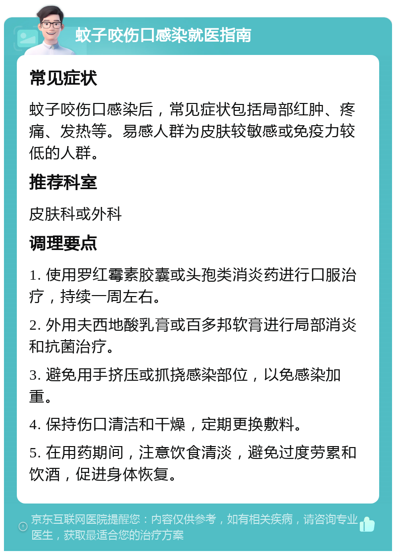 蚊子咬伤口感染就医指南 常见症状 蚊子咬伤口感染后，常见症状包括局部红肿、疼痛、发热等。易感人群为皮肤较敏感或免疫力较低的人群。 推荐科室 皮肤科或外科 调理要点 1. 使用罗红霉素胶囊或头孢类消炎药进行口服治疗，持续一周左右。 2. 外用夫西地酸乳膏或百多邦软膏进行局部消炎和抗菌治疗。 3. 避免用手挤压或抓挠感染部位，以免感染加重。 4. 保持伤口清洁和干燥，定期更换敷料。 5. 在用药期间，注意饮食清淡，避免过度劳累和饮酒，促进身体恢复。