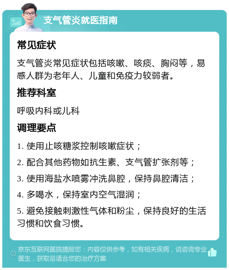 支气管炎就医指南 常见症状 支气管炎常见症状包括咳嗽、咳痰、胸闷等，易感人群为老年人、儿童和免疫力较弱者。 推荐科室 呼吸内科或儿科 调理要点 1. 使用止咳糖浆控制咳嗽症状； 2. 配合其他药物如抗生素、支气管扩张剂等； 3. 使用海盐水喷雾冲洗鼻腔，保持鼻腔清洁； 4. 多喝水，保持室内空气湿润； 5. 避免接触刺激性气体和粉尘，保持良好的生活习惯和饮食习惯。