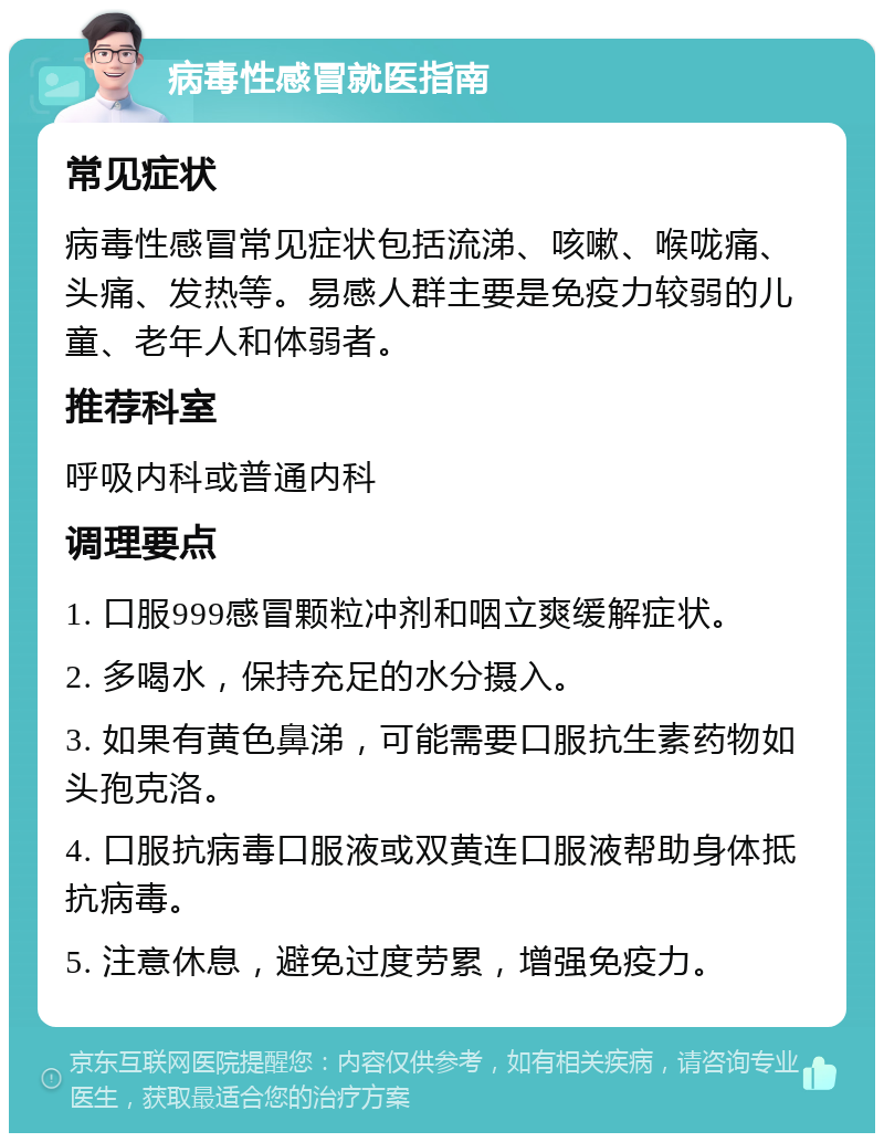 病毒性感冒就医指南 常见症状 病毒性感冒常见症状包括流涕、咳嗽、喉咙痛、头痛、发热等。易感人群主要是免疫力较弱的儿童、老年人和体弱者。 推荐科室 呼吸内科或普通内科 调理要点 1. 口服999感冒颗粒冲剂和咽立爽缓解症状。 2. 多喝水，保持充足的水分摄入。 3. 如果有黄色鼻涕，可能需要口服抗生素药物如头孢克洛。 4. 口服抗病毒口服液或双黄连口服液帮助身体抵抗病毒。 5. 注意休息，避免过度劳累，增强免疫力。