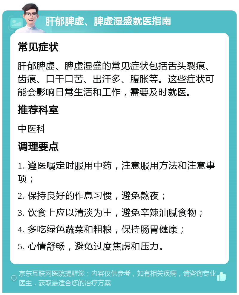 肝郁脾虚、脾虚湿盛就医指南 常见症状 肝郁脾虚、脾虚湿盛的常见症状包括舌头裂痕、齿痕、口干口苦、出汗多、腹胀等。这些症状可能会影响日常生活和工作，需要及时就医。 推荐科室 中医科 调理要点 1. 遵医嘱定时服用中药，注意服用方法和注意事项； 2. 保持良好的作息习惯，避免熬夜； 3. 饮食上应以清淡为主，避免辛辣油腻食物； 4. 多吃绿色蔬菜和粗粮，保持肠胃健康； 5. 心情舒畅，避免过度焦虑和压力。