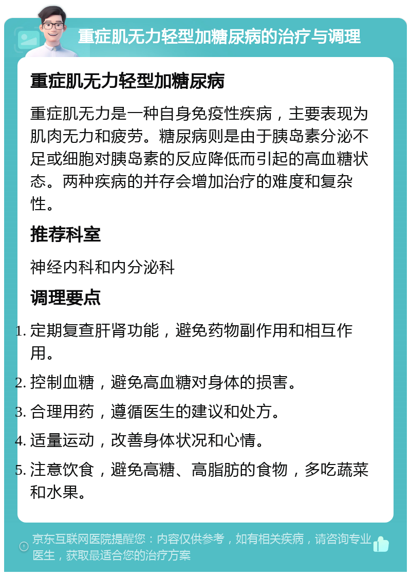 重症肌无力轻型加糖尿病的治疗与调理 重症肌无力轻型加糖尿病 重症肌无力是一种自身免疫性疾病，主要表现为肌肉无力和疲劳。糖尿病则是由于胰岛素分泌不足或细胞对胰岛素的反应降低而引起的高血糖状态。两种疾病的并存会增加治疗的难度和复杂性。 推荐科室 神经内科和内分泌科 调理要点 定期复查肝肾功能，避免药物副作用和相互作用。 控制血糖，避免高血糖对身体的损害。 合理用药，遵循医生的建议和处方。 适量运动，改善身体状况和心情。 注意饮食，避免高糖、高脂肪的食物，多吃蔬菜和水果。