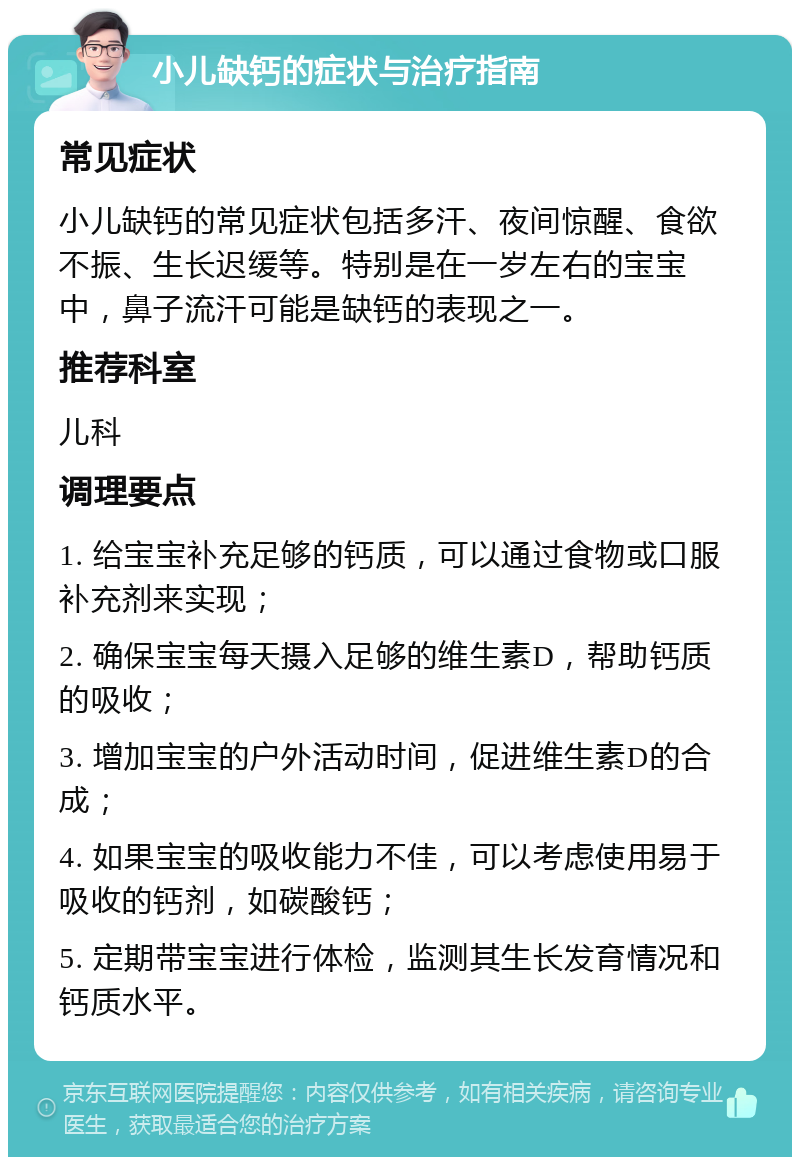 小儿缺钙的症状与治疗指南 常见症状 小儿缺钙的常见症状包括多汗、夜间惊醒、食欲不振、生长迟缓等。特别是在一岁左右的宝宝中，鼻子流汗可能是缺钙的表现之一。 推荐科室 儿科 调理要点 1. 给宝宝补充足够的钙质，可以通过食物或口服补充剂来实现； 2. 确保宝宝每天摄入足够的维生素D，帮助钙质的吸收； 3. 增加宝宝的户外活动时间，促进维生素D的合成； 4. 如果宝宝的吸收能力不佳，可以考虑使用易于吸收的钙剂，如碳酸钙； 5. 定期带宝宝进行体检，监测其生长发育情况和钙质水平。