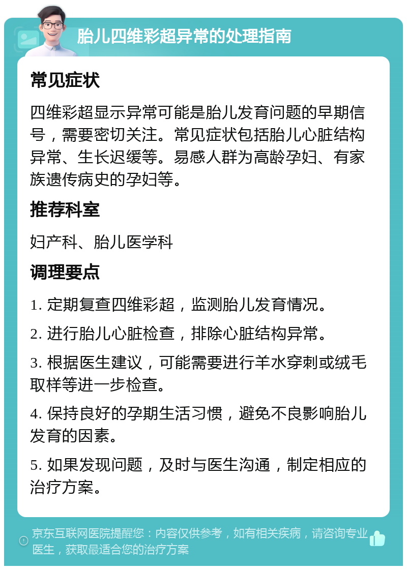 胎儿四维彩超异常的处理指南 常见症状 四维彩超显示异常可能是胎儿发育问题的早期信号，需要密切关注。常见症状包括胎儿心脏结构异常、生长迟缓等。易感人群为高龄孕妇、有家族遗传病史的孕妇等。 推荐科室 妇产科、胎儿医学科 调理要点 1. 定期复查四维彩超，监测胎儿发育情况。 2. 进行胎儿心脏检查，排除心脏结构异常。 3. 根据医生建议，可能需要进行羊水穿刺或绒毛取样等进一步检查。 4. 保持良好的孕期生活习惯，避免不良影响胎儿发育的因素。 5. 如果发现问题，及时与医生沟通，制定相应的治疗方案。