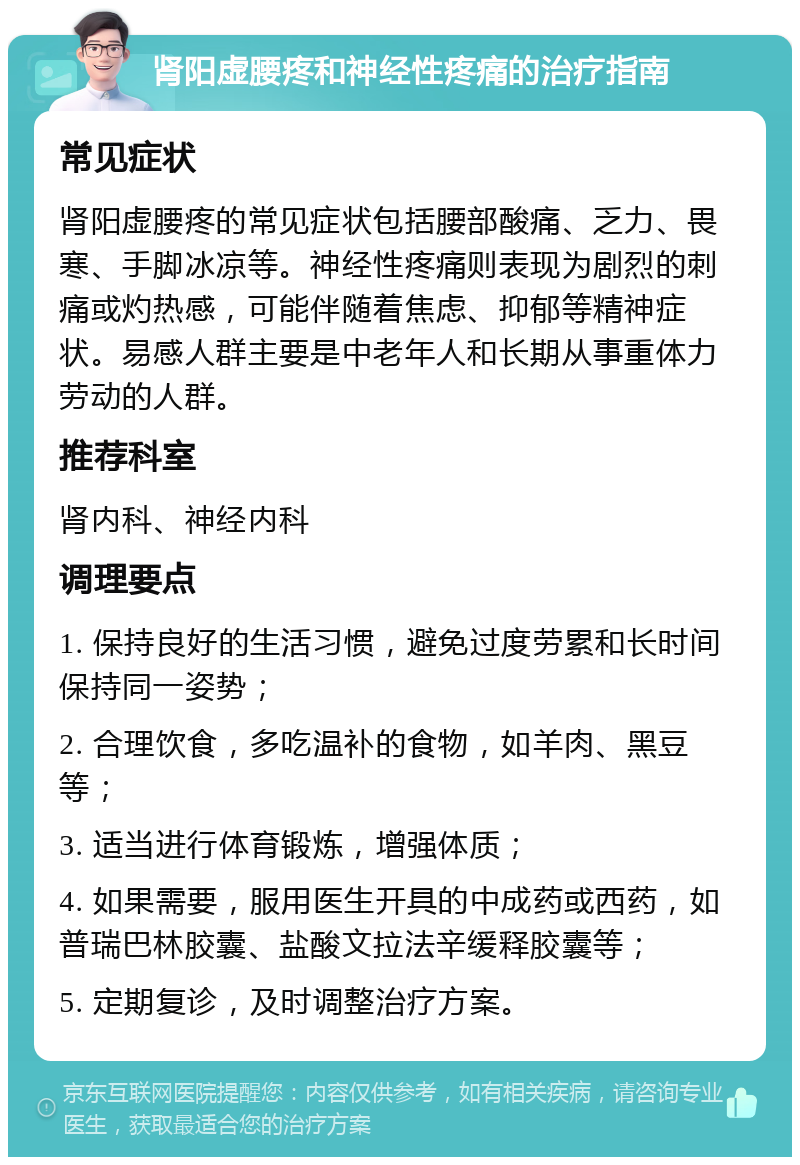 肾阳虚腰疼和神经性疼痛的治疗指南 常见症状 肾阳虚腰疼的常见症状包括腰部酸痛、乏力、畏寒、手脚冰凉等。神经性疼痛则表现为剧烈的刺痛或灼热感，可能伴随着焦虑、抑郁等精神症状。易感人群主要是中老年人和长期从事重体力劳动的人群。 推荐科室 肾内科、神经内科 调理要点 1. 保持良好的生活习惯，避免过度劳累和长时间保持同一姿势； 2. 合理饮食，多吃温补的食物，如羊肉、黑豆等； 3. 适当进行体育锻炼，增强体质； 4. 如果需要，服用医生开具的中成药或西药，如普瑞巴林胶囊、盐酸文拉法辛缓释胶囊等； 5. 定期复诊，及时调整治疗方案。