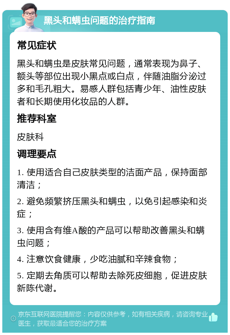 黑头和螨虫问题的治疗指南 常见症状 黑头和螨虫是皮肤常见问题，通常表现为鼻子、额头等部位出现小黑点或白点，伴随油脂分泌过多和毛孔粗大。易感人群包括青少年、油性皮肤者和长期使用化妆品的人群。 推荐科室 皮肤科 调理要点 1. 使用适合自己皮肤类型的洁面产品，保持面部清洁； 2. 避免频繁挤压黑头和螨虫，以免引起感染和炎症； 3. 使用含有维A酸的产品可以帮助改善黑头和螨虫问题； 4. 注意饮食健康，少吃油腻和辛辣食物； 5. 定期去角质可以帮助去除死皮细胞，促进皮肤新陈代谢。