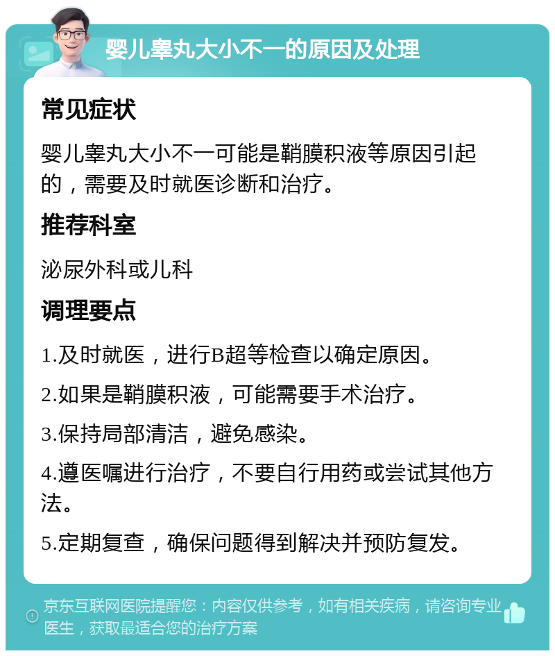 婴儿睾丸大小不一的原因及处理 常见症状 婴儿睾丸大小不一可能是鞘膜积液等原因引起的，需要及时就医诊断和治疗。 推荐科室 泌尿外科或儿科 调理要点 1.及时就医，进行B超等检查以确定原因。 2.如果是鞘膜积液，可能需要手术治疗。 3.保持局部清洁，避免感染。 4.遵医嘱进行治疗，不要自行用药或尝试其他方法。 5.定期复查，确保问题得到解决并预防复发。