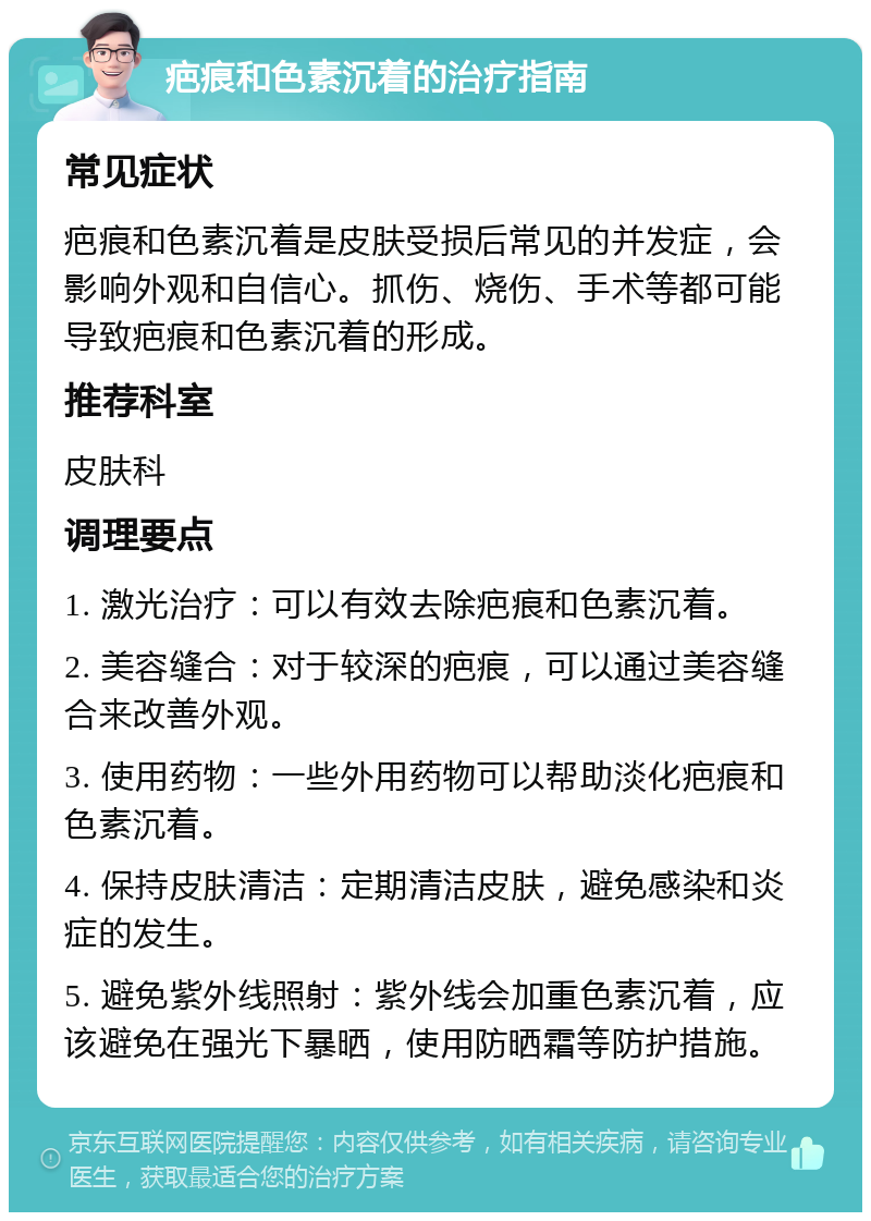 疤痕和色素沉着的治疗指南 常见症状 疤痕和色素沉着是皮肤受损后常见的并发症，会影响外观和自信心。抓伤、烧伤、手术等都可能导致疤痕和色素沉着的形成。 推荐科室 皮肤科 调理要点 1. 激光治疗：可以有效去除疤痕和色素沉着。 2. 美容缝合：对于较深的疤痕，可以通过美容缝合来改善外观。 3. 使用药物：一些外用药物可以帮助淡化疤痕和色素沉着。 4. 保持皮肤清洁：定期清洁皮肤，避免感染和炎症的发生。 5. 避免紫外线照射：紫外线会加重色素沉着，应该避免在强光下暴晒，使用防晒霜等防护措施。