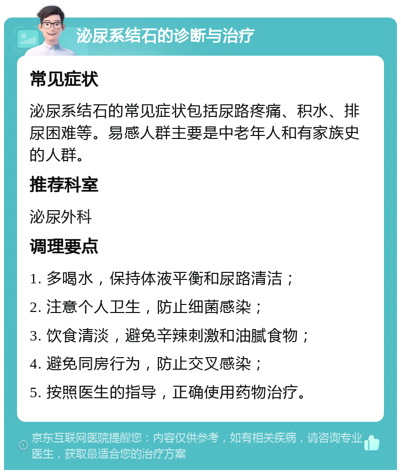 泌尿系结石的诊断与治疗 常见症状 泌尿系结石的常见症状包括尿路疼痛、积水、排尿困难等。易感人群主要是中老年人和有家族史的人群。 推荐科室 泌尿外科 调理要点 1. 多喝水，保持体液平衡和尿路清洁； 2. 注意个人卫生，防止细菌感染； 3. 饮食清淡，避免辛辣刺激和油腻食物； 4. 避免同房行为，防止交叉感染； 5. 按照医生的指导，正确使用药物治疗。