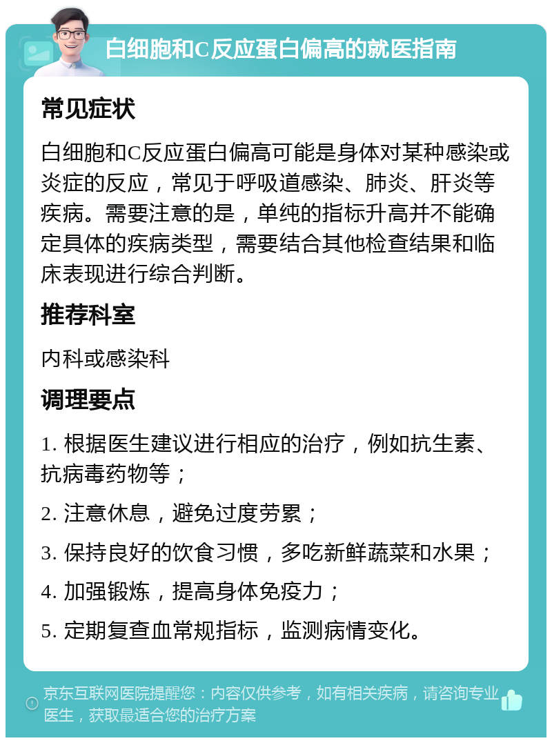 白细胞和C反应蛋白偏高的就医指南 常见症状 白细胞和C反应蛋白偏高可能是身体对某种感染或炎症的反应，常见于呼吸道感染、肺炎、肝炎等疾病。需要注意的是，单纯的指标升高并不能确定具体的疾病类型，需要结合其他检查结果和临床表现进行综合判断。 推荐科室 内科或感染科 调理要点 1. 根据医生建议进行相应的治疗，例如抗生素、抗病毒药物等； 2. 注意休息，避免过度劳累； 3. 保持良好的饮食习惯，多吃新鲜蔬菜和水果； 4. 加强锻炼，提高身体免疫力； 5. 定期复查血常规指标，监测病情变化。