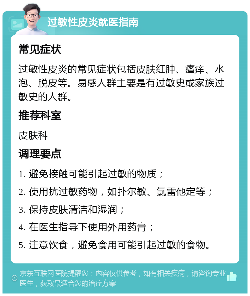 过敏性皮炎就医指南 常见症状 过敏性皮炎的常见症状包括皮肤红肿、瘙痒、水泡、脱皮等。易感人群主要是有过敏史或家族过敏史的人群。 推荐科室 皮肤科 调理要点 1. 避免接触可能引起过敏的物质； 2. 使用抗过敏药物，如扑尔敏、氯雷他定等； 3. 保持皮肤清洁和湿润； 4. 在医生指导下使用外用药膏； 5. 注意饮食，避免食用可能引起过敏的食物。