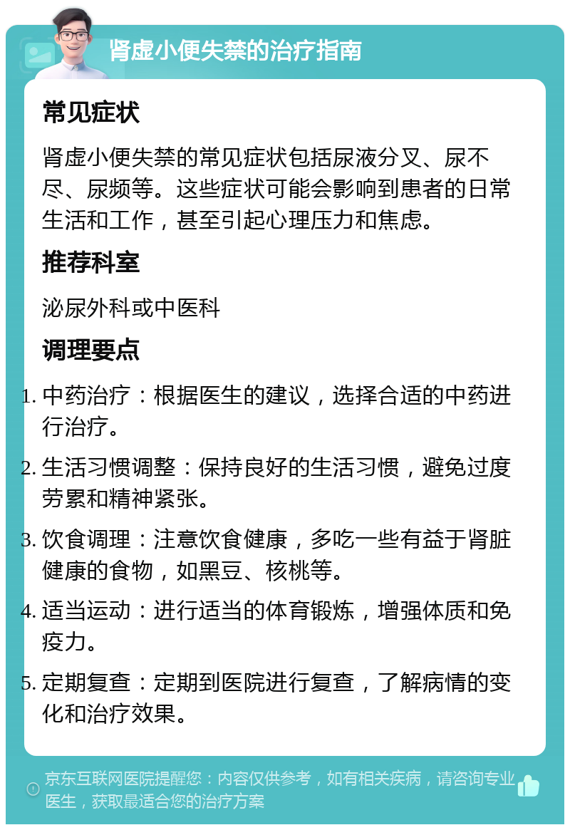 肾虚小便失禁的治疗指南 常见症状 肾虚小便失禁的常见症状包括尿液分叉、尿不尽、尿频等。这些症状可能会影响到患者的日常生活和工作，甚至引起心理压力和焦虑。 推荐科室 泌尿外科或中医科 调理要点 中药治疗：根据医生的建议，选择合适的中药进行治疗。 生活习惯调整：保持良好的生活习惯，避免过度劳累和精神紧张。 饮食调理：注意饮食健康，多吃一些有益于肾脏健康的食物，如黑豆、核桃等。 适当运动：进行适当的体育锻炼，增强体质和免疫力。 定期复查：定期到医院进行复查，了解病情的变化和治疗效果。