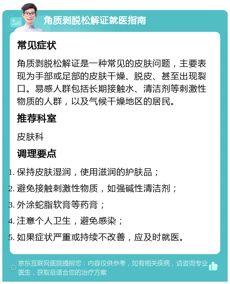 角质剥脱松解证就医指南 常见症状 角质剥脱松解证是一种常见的皮肤问题，主要表现为手部或足部的皮肤干燥、脱皮、甚至出现裂口。易感人群包括长期接触水、清洁剂等刺激性物质的人群，以及气候干燥地区的居民。 推荐科室 皮肤科 调理要点 保持皮肤湿润，使用滋润的护肤品； 避免接触刺激性物质，如强碱性清洁剂； 外涂蛇脂软膏等药膏； 注意个人卫生，避免感染； 如果症状严重或持续不改善，应及时就医。