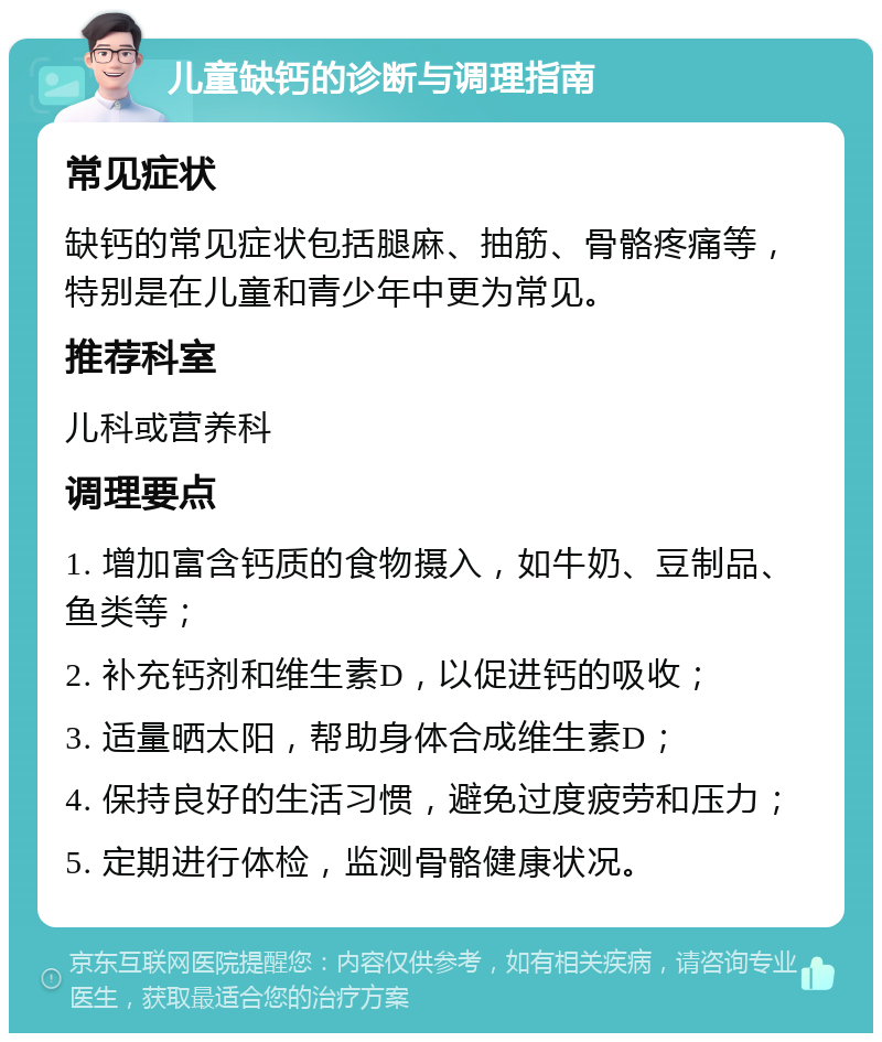 儿童缺钙的诊断与调理指南 常见症状 缺钙的常见症状包括腿麻、抽筋、骨骼疼痛等，特别是在儿童和青少年中更为常见。 推荐科室 儿科或营养科 调理要点 1. 增加富含钙质的食物摄入，如牛奶、豆制品、鱼类等； 2. 补充钙剂和维生素D，以促进钙的吸收； 3. 适量晒太阳，帮助身体合成维生素D； 4. 保持良好的生活习惯，避免过度疲劳和压力； 5. 定期进行体检，监测骨骼健康状况。