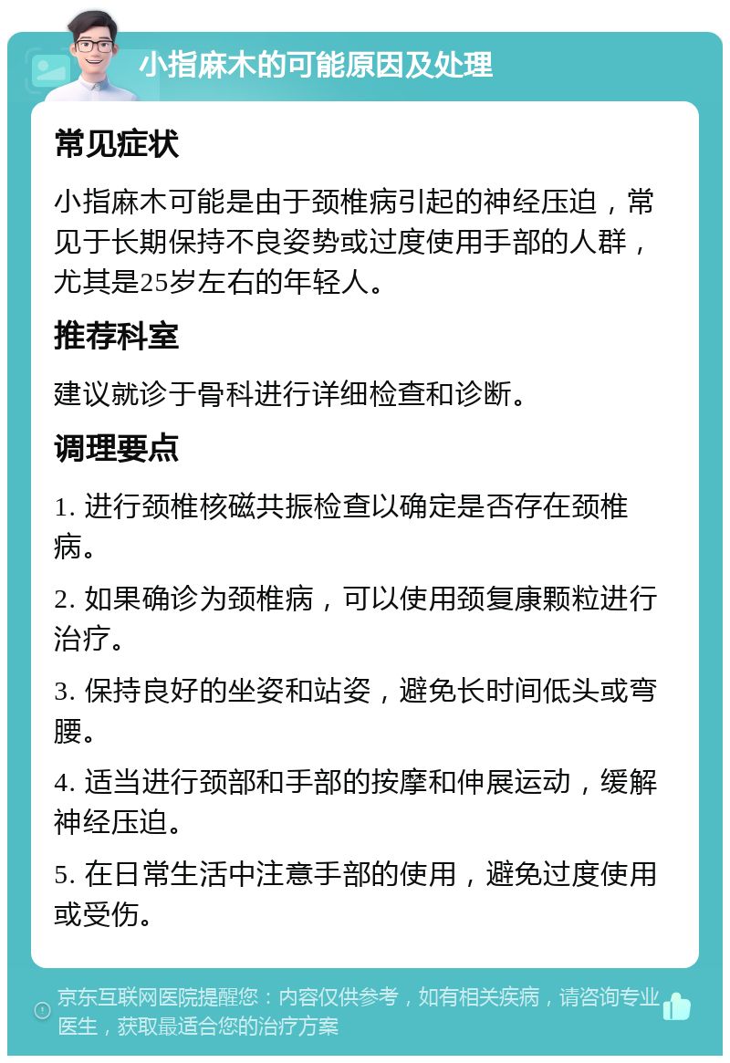 小指麻木的可能原因及处理 常见症状 小指麻木可能是由于颈椎病引起的神经压迫，常见于长期保持不良姿势或过度使用手部的人群，尤其是25岁左右的年轻人。 推荐科室 建议就诊于骨科进行详细检查和诊断。 调理要点 1. 进行颈椎核磁共振检查以确定是否存在颈椎病。 2. 如果确诊为颈椎病，可以使用颈复康颗粒进行治疗。 3. 保持良好的坐姿和站姿，避免长时间低头或弯腰。 4. 适当进行颈部和手部的按摩和伸展运动，缓解神经压迫。 5. 在日常生活中注意手部的使用，避免过度使用或受伤。