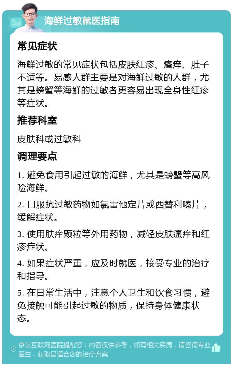 海鲜过敏就医指南 常见症状 海鲜过敏的常见症状包括皮肤红疹、瘙痒、肚子不适等。易感人群主要是对海鲜过敏的人群，尤其是螃蟹等海鲜的过敏者更容易出现全身性红疹等症状。 推荐科室 皮肤科或过敏科 调理要点 1. 避免食用引起过敏的海鲜，尤其是螃蟹等高风险海鲜。 2. 口服抗过敏药物如氯雷他定片或西替利嗪片，缓解症状。 3. 使用肤痒颗粒等外用药物，减轻皮肤瘙痒和红疹症状。 4. 如果症状严重，应及时就医，接受专业的治疗和指导。 5. 在日常生活中，注意个人卫生和饮食习惯，避免接触可能引起过敏的物质，保持身体健康状态。