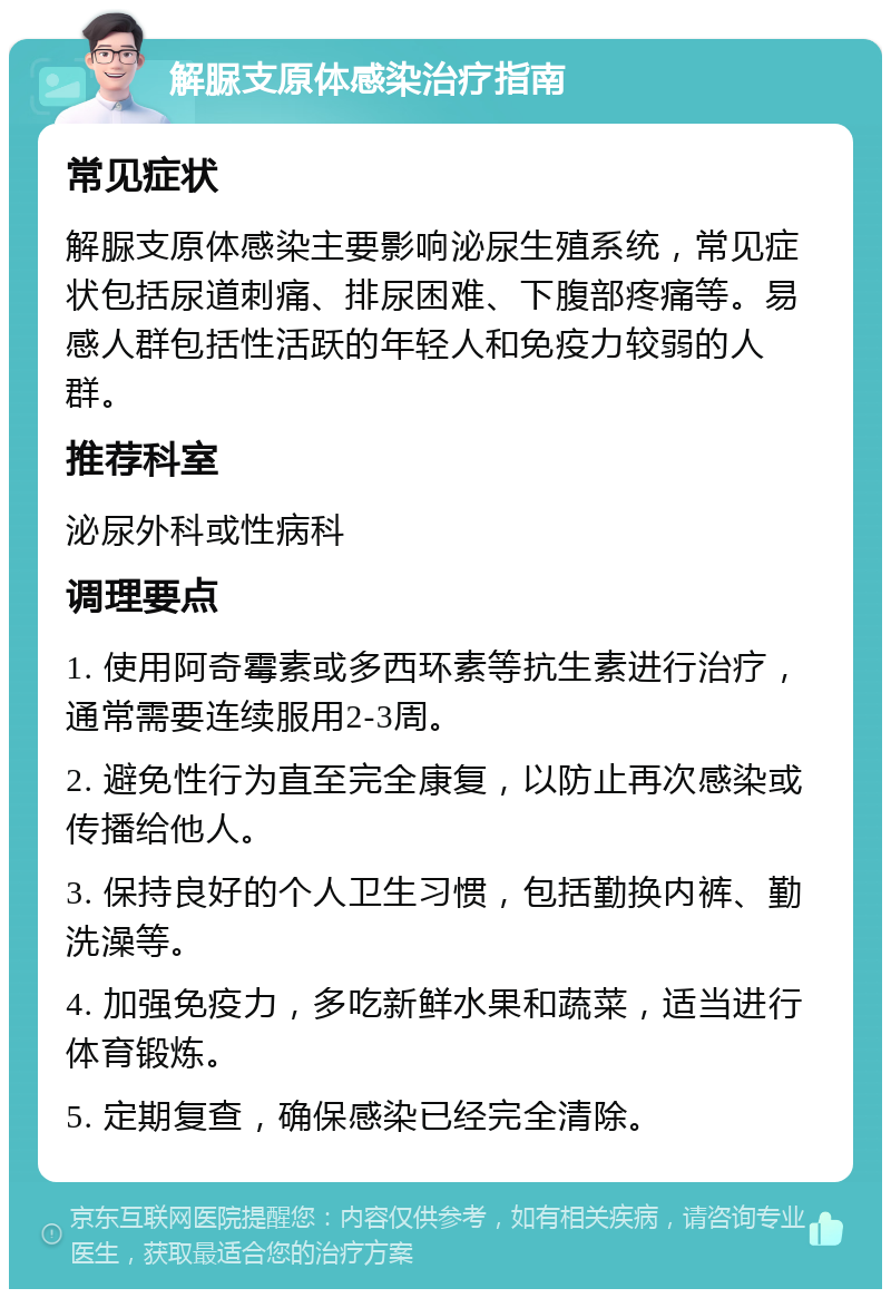 解脲支原体感染治疗指南 常见症状 解脲支原体感染主要影响泌尿生殖系统，常见症状包括尿道刺痛、排尿困难、下腹部疼痛等。易感人群包括性活跃的年轻人和免疫力较弱的人群。 推荐科室 泌尿外科或性病科 调理要点 1. 使用阿奇霉素或多西环素等抗生素进行治疗，通常需要连续服用2-3周。 2. 避免性行为直至完全康复，以防止再次感染或传播给他人。 3. 保持良好的个人卫生习惯，包括勤换内裤、勤洗澡等。 4. 加强免疫力，多吃新鲜水果和蔬菜，适当进行体育锻炼。 5. 定期复查，确保感染已经完全清除。